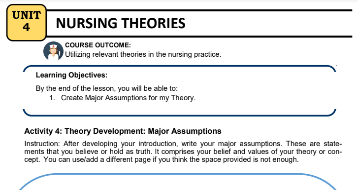 UNIT
4
NURSING THEORIES
COURSE OUTCOME:
Utilizing relevant theories in the nursing practice.
Learning Objectives:
By the end of the lesson, you will be able to:
1. Create Major Assumptions for my Theory.
Activity 4: Theory Development: Major Assumptions
Instruction: After developing your introduction, write your major assumptions. These are state-
ments that you believe or hold as truth. It comprises your belief and values of your theory or con-
cept. You can use/add a different page if you think the space provided is not enough.