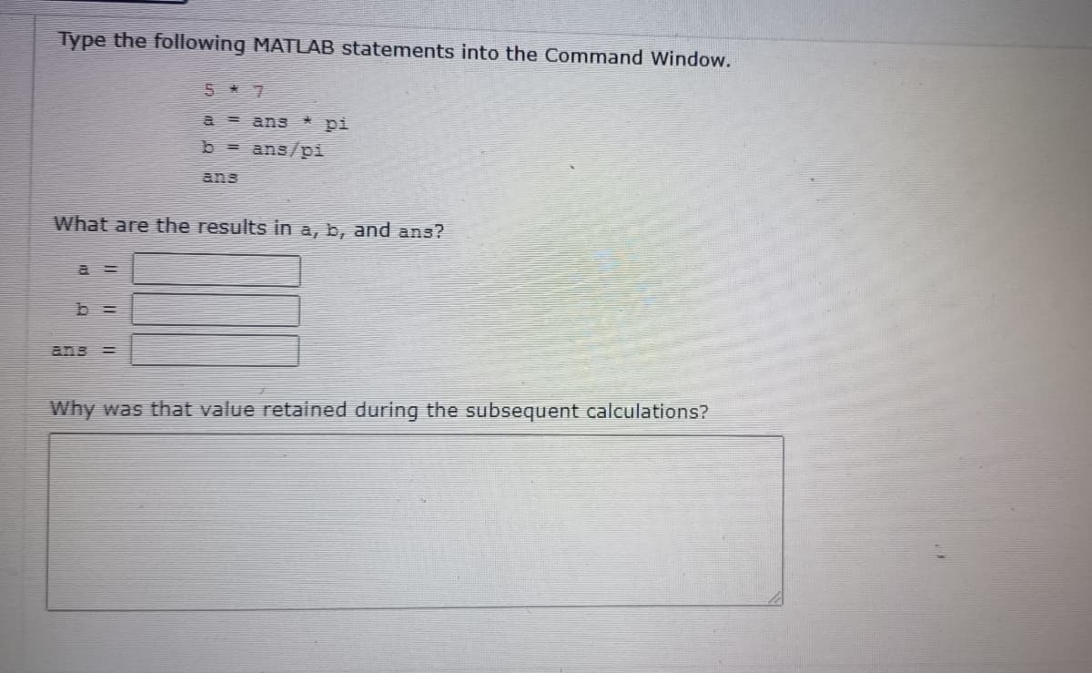 Type the following MATLAB statements into the Command Window.
5*7
a = ans * pi
b = ans/pi
ans
What are the results in a, b, and ans?
=
Why was that value retained during the subsequent calculations?