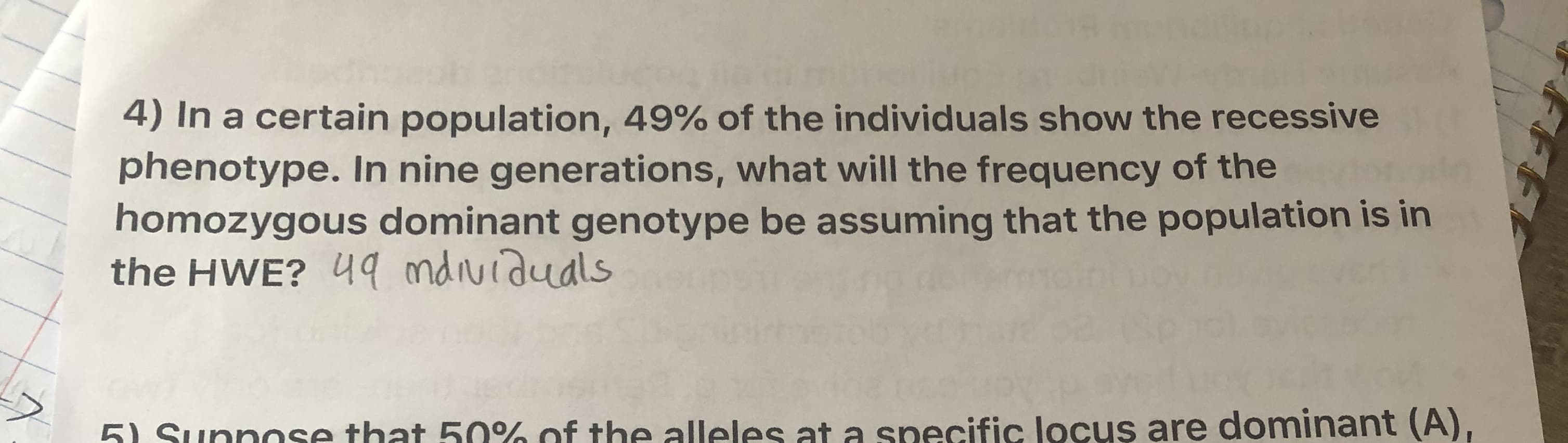 4) In a certain population, 49% of the individuals show the recessive
phenotype. In nine generations, what will the frequency of the
homozygous dominant genotype be assuming that the population is in
the HWE? 49 ndividuals
