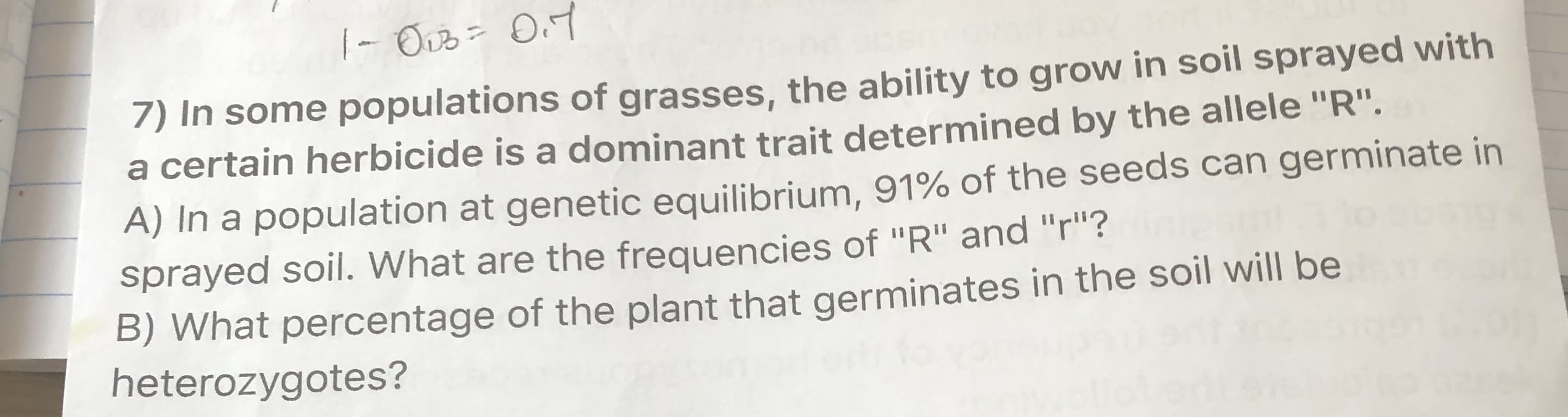 7) In some populations of grasses, the ability to grow in soil sprayed with
a certain herbicide is a dominant trait determined by the allele "R".
A) In a population at genetic equilibrium, 91% of the seeds can germinate in
sprayed soil. What are the frequencies of "R" and "r"?
B) What percentage of the plant that germinates in the soil will be
heterozygotes?
