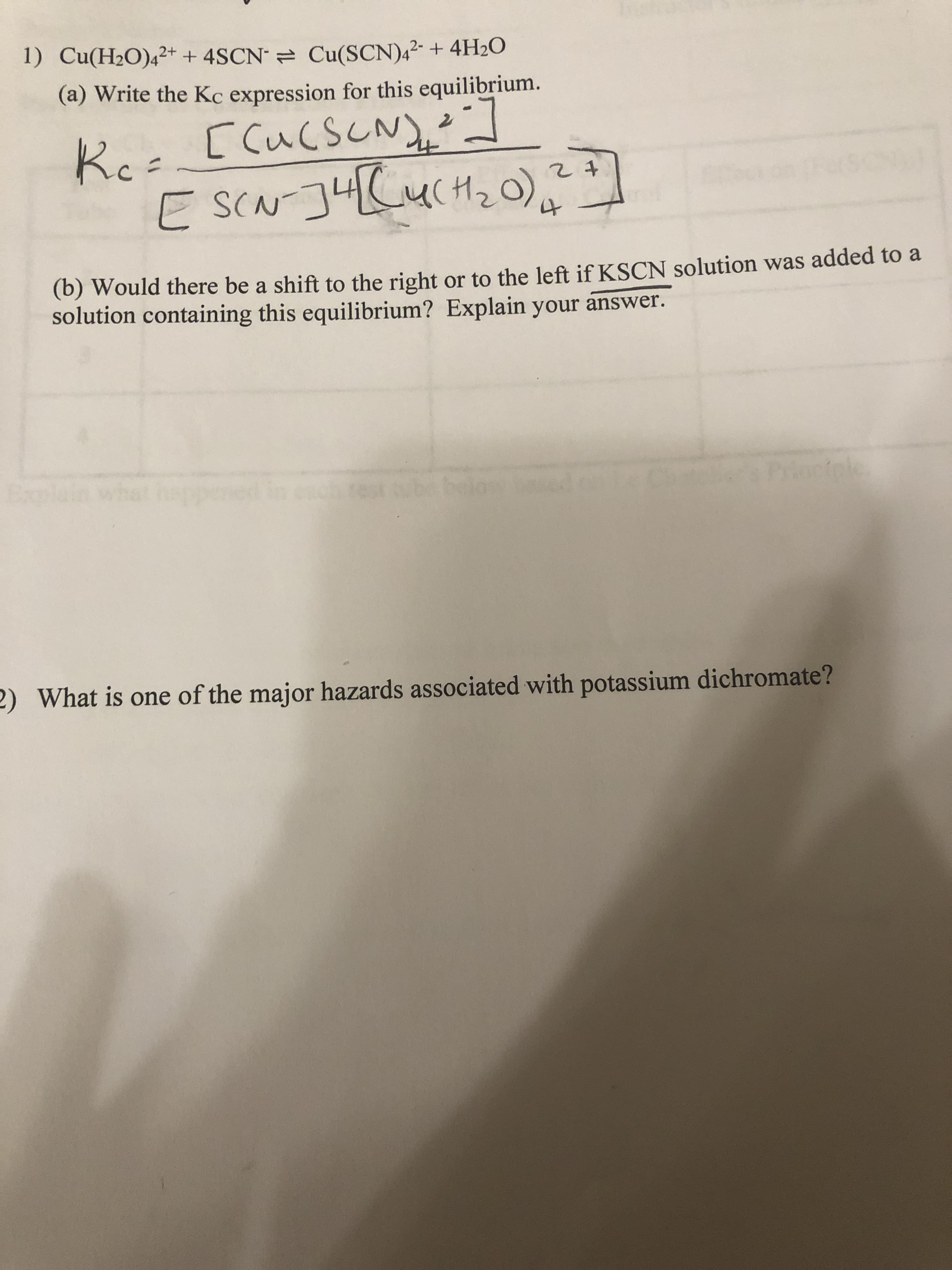 1) Cu(H2O)4²+ + 4SCN = Cu(SCN),²- + 4H20
(a) Write the Kc expression for this equilibrium.
[cucscNy:
Ko
E SCN J4CUCH20).
(b) Would there be a shift to the right or to the left if KSCN solution was added to a
solution containing this equilibrium? Explain your answer.
he
at hap
rioctele
2) What is one of the major hazards associated with potassium dichromate?
