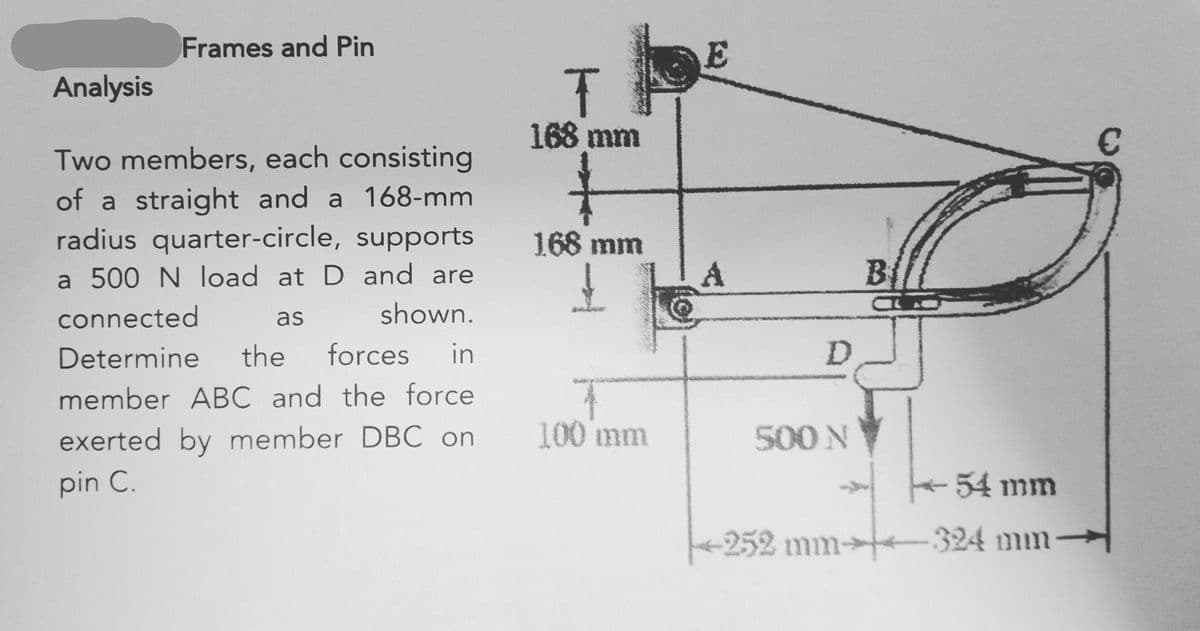Frames and Pin
Analysis
Two members, each consisting
of a straight and a 168-mm
radius quarter-circle, supports
a 500 N load at D and are
connected
as
shown.
Determine the forces in
member ABC and the force
exerted by member DBC on
pin C.
wy
T
168 mm
168 mm
T
100 mm
Ⓒ
E
А
D
500 N
B
54 mm
252 mm-324 mm-