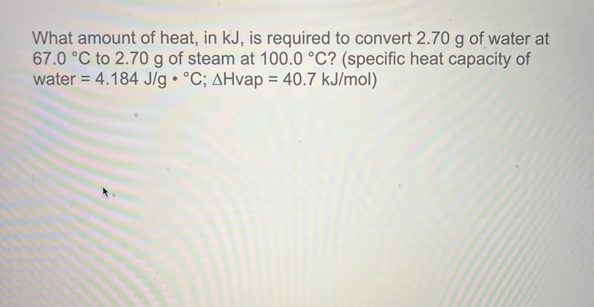 What amount of heat, in kJ, is required to convert 2.70 g of water at
67.0 °C to 2.70 g of steam at 100.0 °C? (specific heat capacity of
water = 4.184 J/g • °C; AHvap = 40.7 kJ/mol)
%3D
