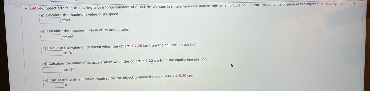 *********
A 0.440-kg object attached to a spring with a force constant of 8.00 N/m vibrates in simple harmonic motion with an amplitude of 11.2 cm. (Assume the position of the object is at the origin at t = 0.)
(a) Calculate the maximum value of its speed.
cm/s
(b) Calculate the maximum value of its acceleration.
cm/s2
(c) Calculate the value of its speed when the object is 7.20 cm from the equilibrium position.
cm/s
(d) Calculate the value of its acceleration when the object is 7.20 cm from the equilibrium position.
cm/s²
(e) Calculate the time interval required for the object to move from x = 0 to x = 5.20 cm.