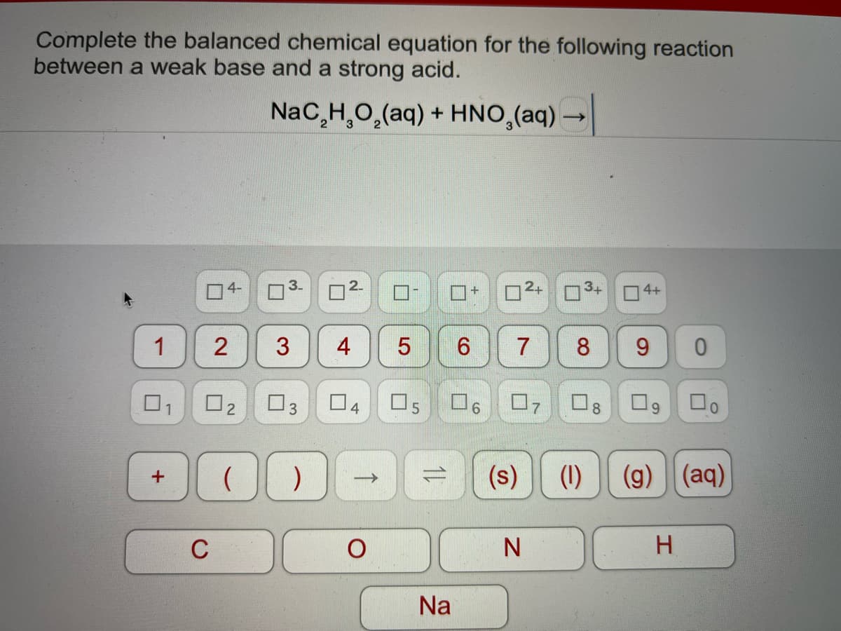 Complete the balanced chemical equation for the following reaction
between a weak base and a strong acid.
NaC,H,O,(aq) + HNO,(aq) →
O4+
3
4
8.
04
(s)
(1)
(g) (aq)
C
Na
7.
2.
2.
1.
