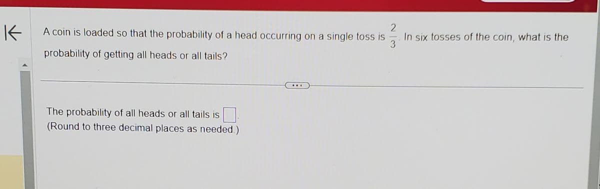 K
A coin is loaded so that the probability of a head occurring on a single toss is
23
In six tosses of the coin, what is the
probability of getting all heads or all tails?
The probability of all heads or all tails is
(Round to three decimal places as needed.)