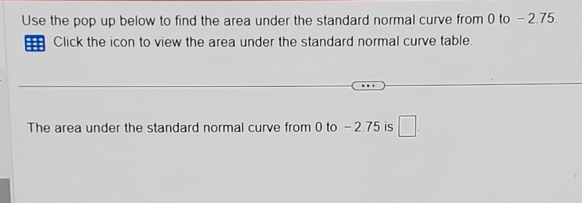 Use the pop up below to find the area under the standard normal curve from 0 to - 2.75.
Click the icon to view the area under the standard normal curve table.
The area under the standard normal curve from 0 to - 2.75 is