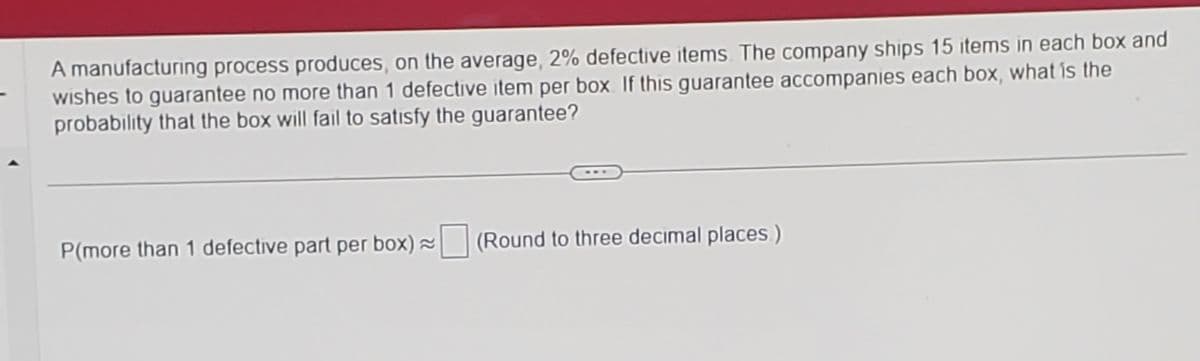 A manufacturing process produces, on the average, 2% defective items. The company ships 15 items in each box and
wishes to guarantee no more than 1 defective item per box. If this guarantee accompanies each box, what is the
probability that the box will fail to satisfy the guarantee?
P(more than 1 defective part per box)~ (Round to three decimal places)
