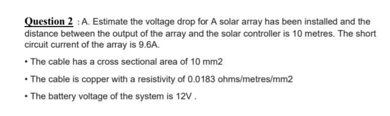 Question 2 : A. Estimate the voltage drop for A solar array has been installed and the
distance between the output of the array and the solar controller is 10 metres. The short
circuit current of the array is 9.6A.
• The cable has a cross sectional area of 10 mm2
• The cable is copper with a resistivity of 0.0183 ohms/metres/mm2
• The battery voltage of the system is 12V.