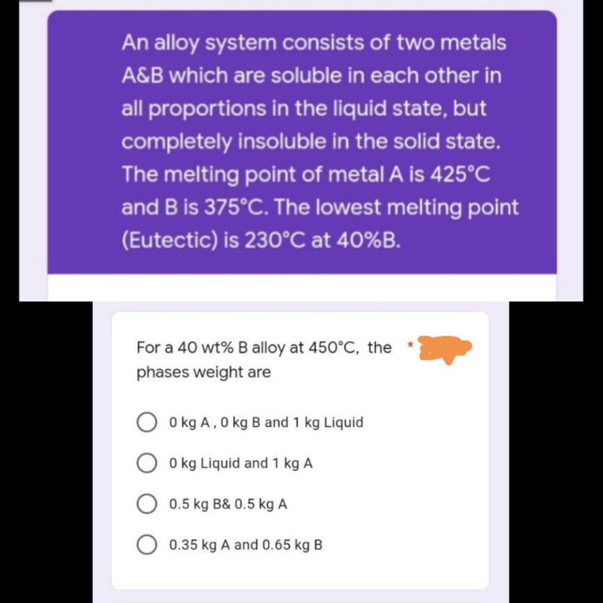 An alloy system consists of two metals
A&B which are soluble in each other in
all proportions in the liquid state, but
completely insoluble in the solid state.
The melting point of metal A is 425°C
and B is 375°C. The lowest melting point
(Eutectic) is 230°C at 40%B.
For a 40 wt% B alloy at 450°C, the
phases weight are
0 kg A, 0 kg B and 1 kg Liquid
0 kg Liquid and 1 kg A
0.5 kg B& 0.5 kg A
O 0.35 kg A and 0.65 kg B