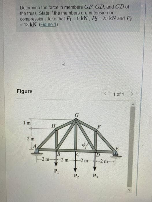 Determine the force in members GF GD, and CD of
the truss. State if the members are in tension or
compression. Take that P = 9 kN P = 25 kN and P
= 18 kN (Figure 1)
Figure
< 1 of 1
1 m
H
2 m
-2m-
-2 m-
-2 m
-2 m-
P1
P2
P3
