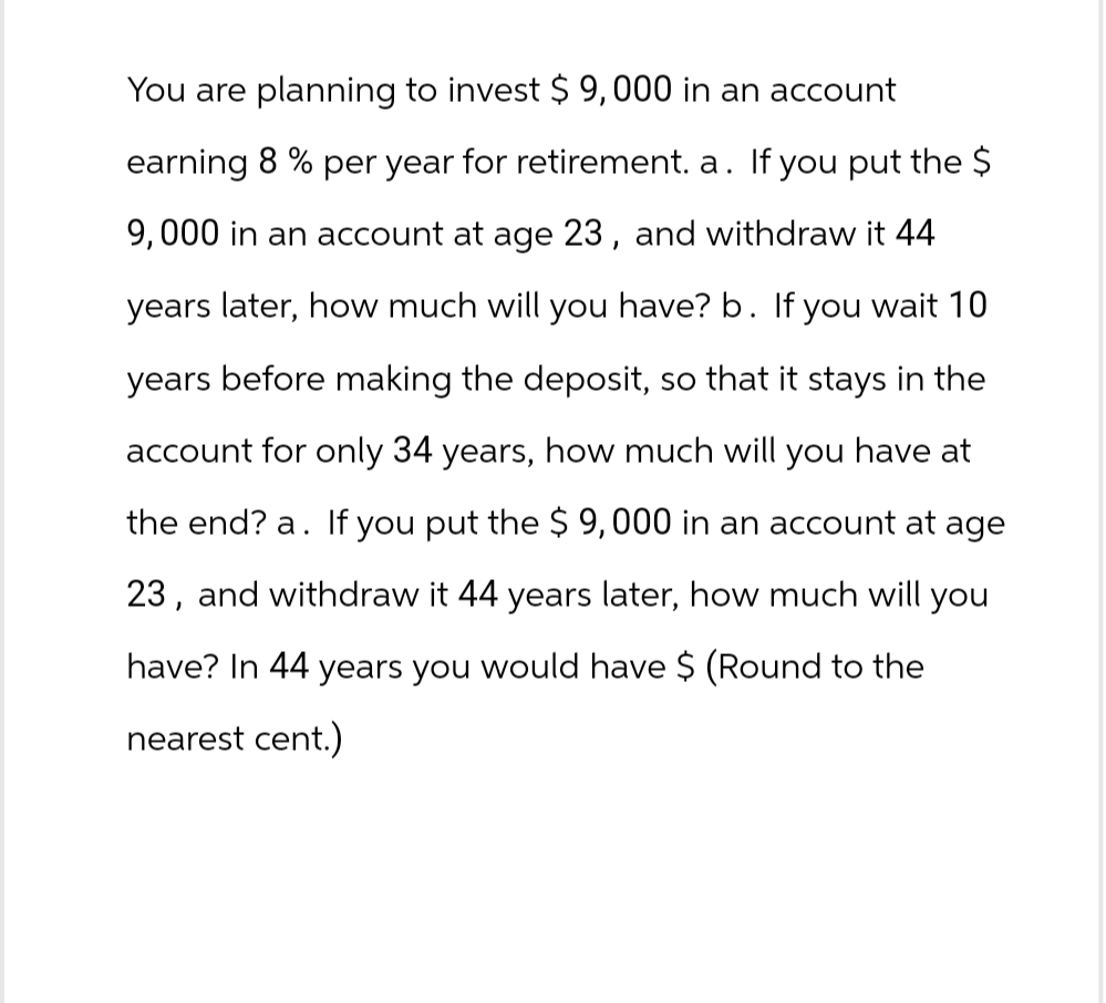 You are planning to invest $ 9,000 in an account
earning 8% per year for retirement. a. If you put the $
9,000 in an account at age 23, and withdraw it 44
years later, how much will you have? b. If you wait 10
years before making the deposit, so that it stays in the
account for only 34 years, how much will you have at
the end? a. If you put the $ 9,000 in an account at age
23, and withdraw it 44 years later, how much will you
have? In 44 years you would have $ (Round to the
nearest cent.)