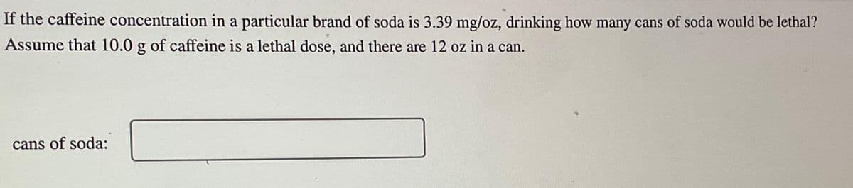 If the caffeine concentration in a particular brand of soda is 3.39 mg/oz, drinking how many cans of soda would be lethal?
Assume that 10.0 g of caffeine is a lethal dose, and there are 12 oz in a can.
cans of soda:
Mo