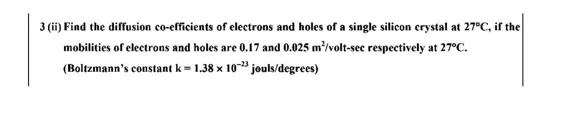 3 (ii) Find the diffusion co-efficients of electrons and holes of a single silicon crystal at 27°C, if the
mobilities of electrons and holes are 0.17 and 0.025 m/volt-sec respectively at 27°C.
(Boltzmann's constant k = 1.38 x 10- jouls/degrees)
