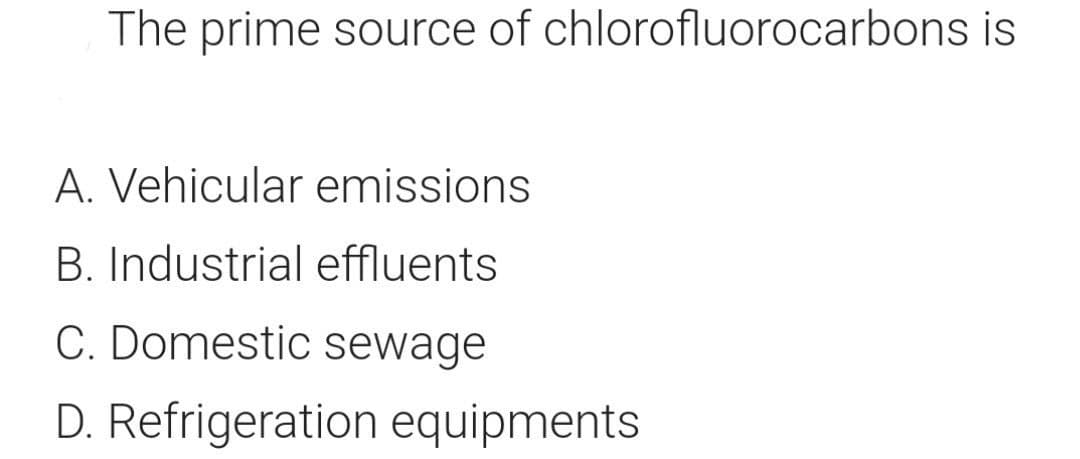 The prime source of chlorofluorocarbons is
A. Vehicular emissions
B. Industrial effluents
C. Domestic sewage
D. Refrigeration equipments
