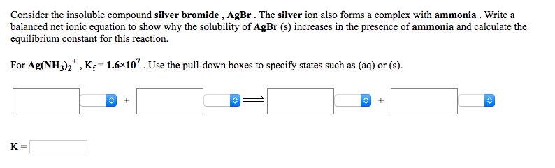 Consider the insoluble compound silver bromide , AgBr. The silver ion also forms a complex with ammonia . Write a
balanced net ionic equation to show why the solubility of AgBr (s) increases in the presence of ammonia and calculate the
equilibrium constant for this reaction.
For Ag(NH3)2* , Kf= 1.6×107. Use the pull-down boxes to specify states such as (aq) or (s).
K =
