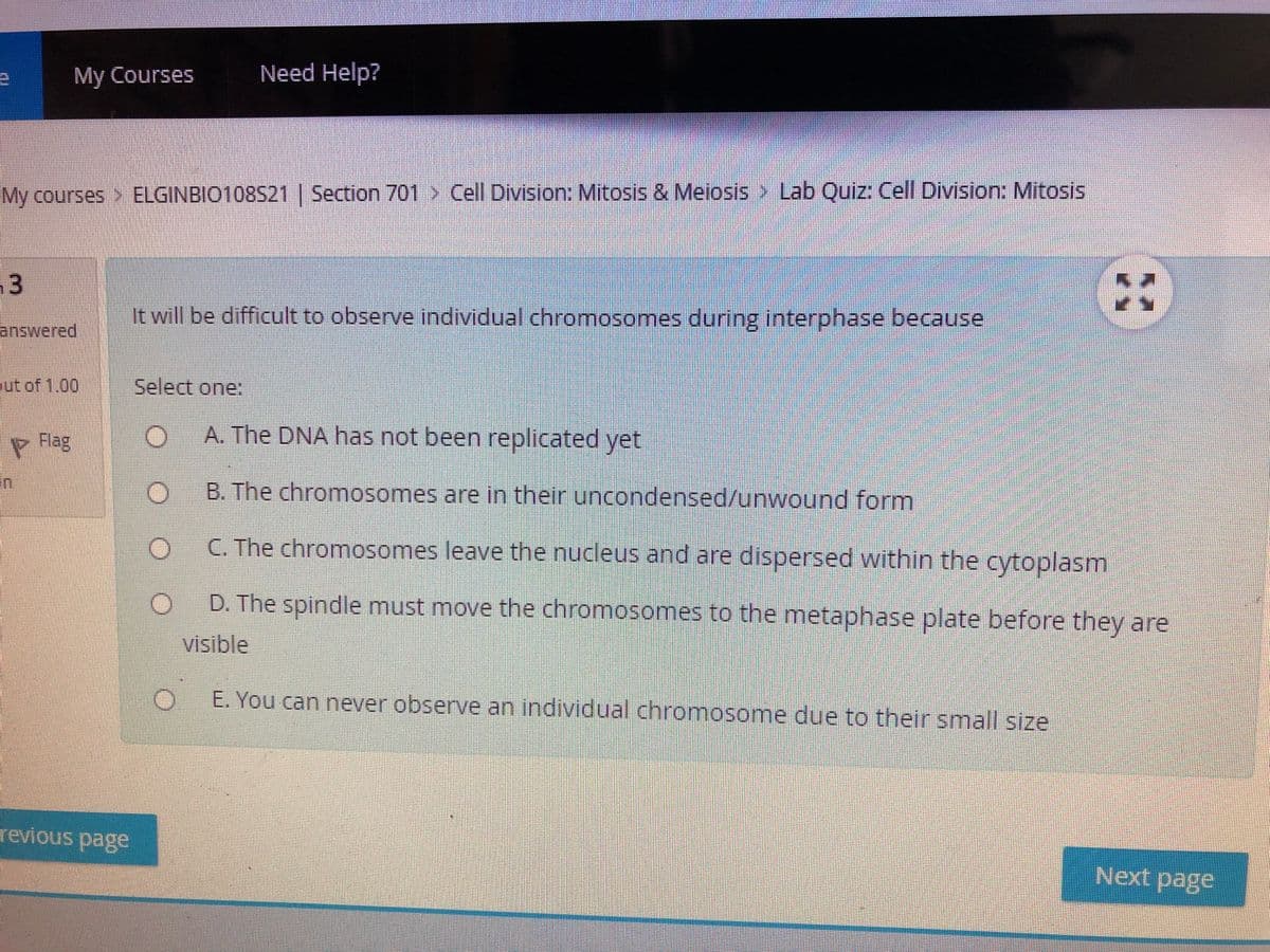 Need Help?
My Courses
My courses > ELGINBIO108S21 | Section 701 > Cell Division: Mitosis & Meiosis > Lab Quiz: Cell Division: Mitosis
13
It will be difficult to observe individual chromosomes during interphase because
answered
ut of 1,00
Select one:
A. The DNA has not been replicated yet
Rlag
B. The chromosomes are in their uncondensed/unwound form
C. The chromosomes leave the nucleus and are dispersed within the cytoplasm
D. The spindle must move the chromosomes to the metaphase plate before they are
visible
E. You can never observe an individual chromosome due to their small size
revious page
Next page
