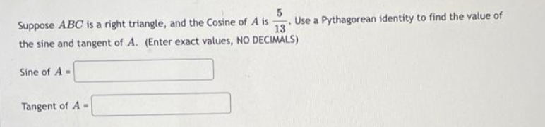 5
Suppose ABC is a right triangle, and the Cosine of A is Use a Pythagorean identity to find the value of
13
the sine and tangent of A. (Enter exact values, NO DECIMALS)
Sine of A
Tangent of A-