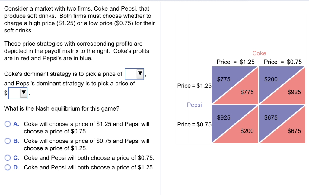 Consider a market with two firms, Coke and Pepsi, that
produce soft drinks. Both firms must choose whether to
charge a high price ($1.25) or a low price ($0.75) for their
soft drinks.
These price strategies with corresponding profits are
depicted in the payoff matrix to the right. Coke's profits
are in red and Pepsi's are in blue.
Coke's dominant strategy is to pick a price of
and Pepsi's dominant strategy is to pick a price of
$
What is the Nash equilibrium for this game?
O A. Coke will choose a price of $1.25 and Pepsi will
choose a price of $0.75.
B. Coke will choose a price of $0.75 and Pepsi will
choose a price of $1.25.
C. Coke and Pepsi will both choose a price of $0.75.
D. Coke and Pepsi will both choose a price of $1.25.
Price = $1.25
Pepsi
Price $0.75
Coke
Price = $1.25 Price $0.75
$775
$925
$775
$200
$200
$675
$925
$675
