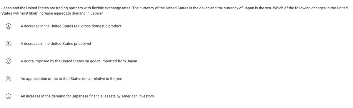 Japan and the United States are trading partners with flexible exchange rates. The currency of the United States is the dollar, and the currency of Japan is the yen. Which of the following changes in the United
States will most likely increase aggregate demand in Japan?
(A)
B
Ⓒ
D
E
A decrease in the United States real gross domestic product
A decrease in the United States price level
A quota imposed by the United States on goods imported from Japan
An appreciation of the United States dollar relative to the yen
An increase in the demand for Japanese financial assets by American investors