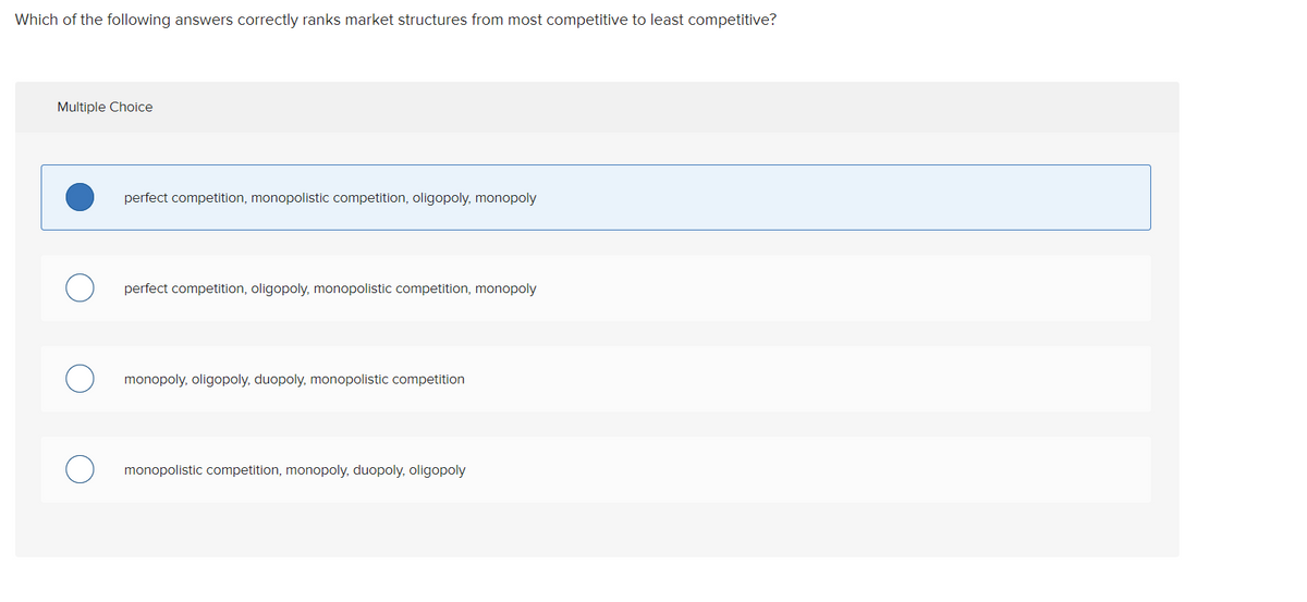 Which of the following answers correctly ranks market structures from most competitive to least competitive?
Multiple Choice
perfect competition, monopolistic competition, oligopoly, monopoly
perfect competition, oligopoly, monopolistic competition, monopoly
monopoly, oligopoly, duopoly, monopolistic competition
monopolistic competition, monopoly, duopoly, oligopoly
