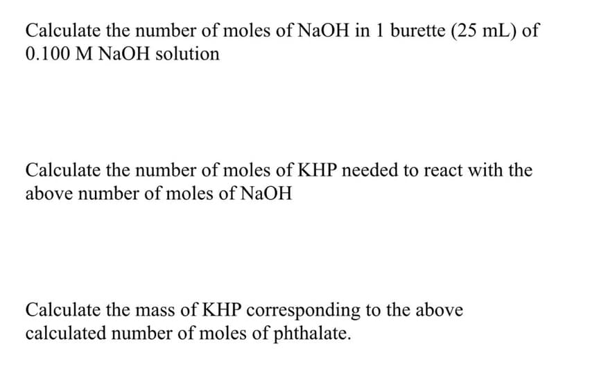 Calculate the number of moles of NaOH in 1 burette (25 mL) of
0.100 M NaOH solution
Calculate the number of moles of KHP needed to react with the
above number of moles of NaOH
Calculate the mass of KHP corresponding to the above
calculated number of moles of phthalate.
