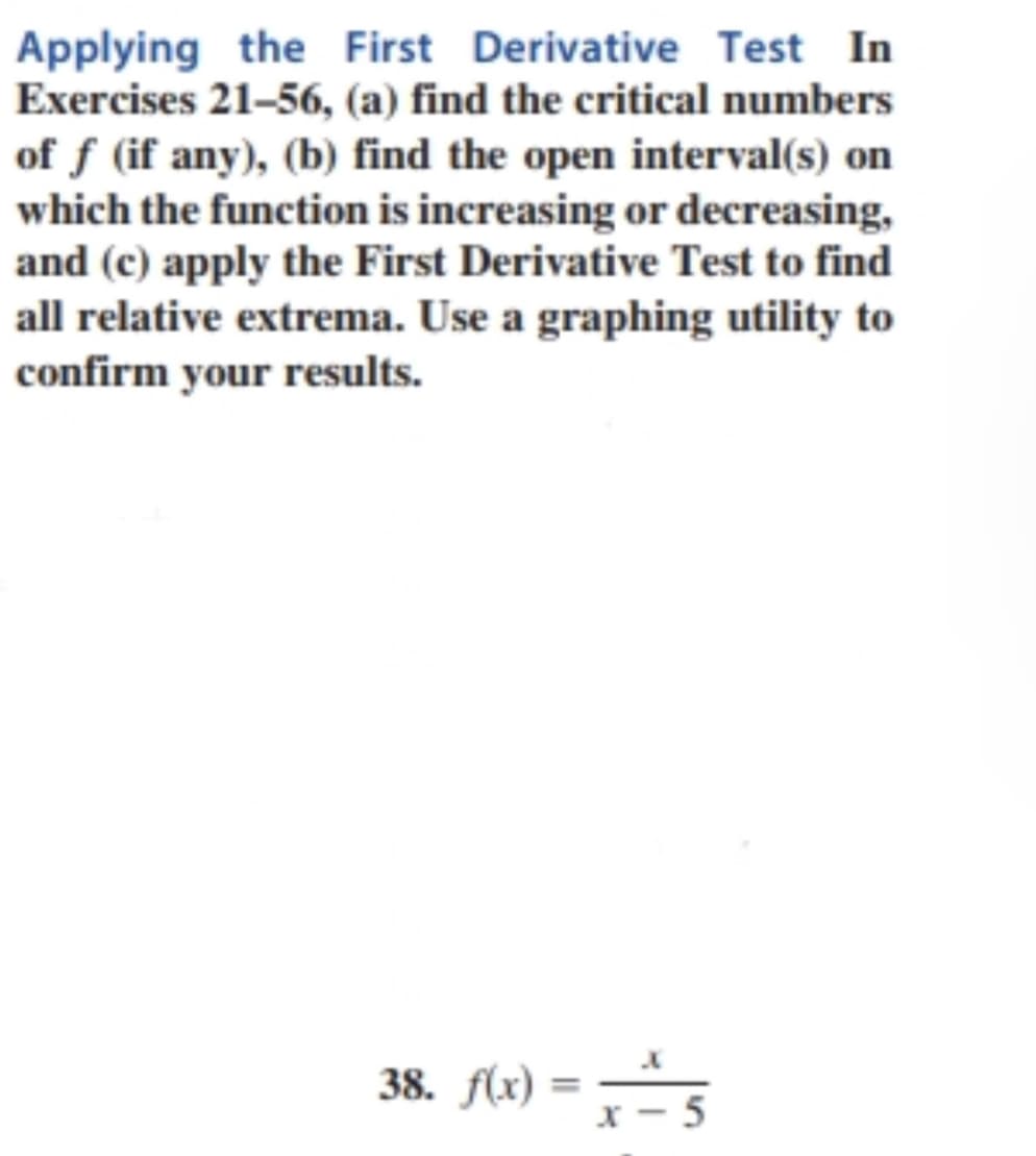 Applying the First Derivative Test In
Exercises 21–56, (a) find the critical numbers
of f (if any), (b) find the open interval(s) on
which the function is increasing or decreasing,
and (c) apply the First Derivative Test to find
all relative extrema. Use a graphing utility to
confirm your results.
38. f(x)
= 5
