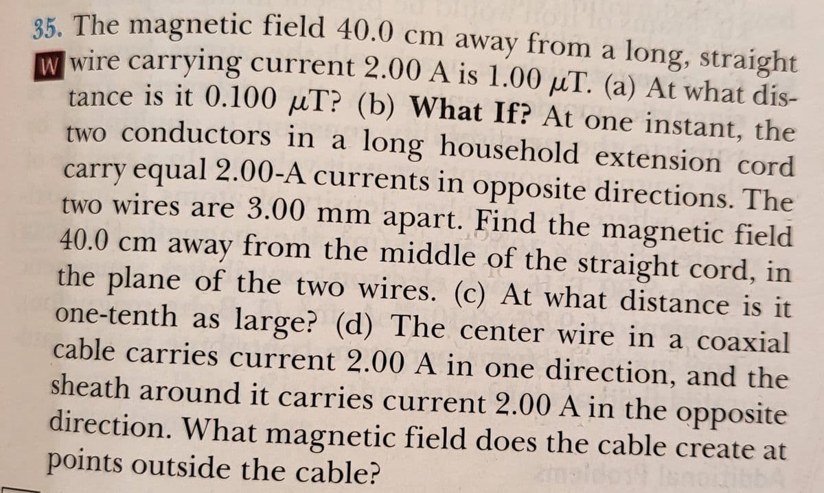 8K The magnetic field 40.0 cm away from a long, straight
W wire carrying current 2.00 A is 1.00 µT. (a) At what dis-
tance is it 0.100 µT? (b) What If? At one instant, the
two conductors in a long household extension cord
carry equal 2.00-A currents in opposite directions. The
two wires are 3.00 mm apart. Find the magnetic field
40.0 cm away from the middle of the straight cord, in
the plane of the two wires. (c) At what distance is it
one-tenth as large? (d) The center wire in a coaxial
cable carries current 2.00 A in one direction, and the
sheath around it carries current 2.00 A in the opposite
direction. What magnetic field does the cable create at
points outside the cable?
