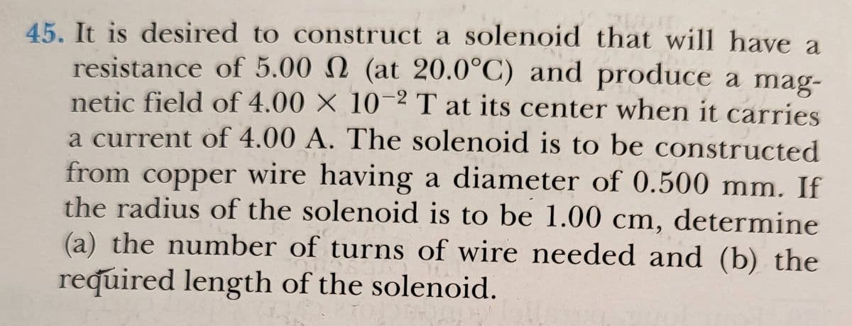 45. It is desired to construct a solenoid that will have a
resistance of 5.00 N (at 20.0°C) and produce a mag-
netic field of 4.00 × 102 T at its center when it carries
a current of 4.00 A. The solenoid is to be constructed
from wire having a diameter of 0.500 mm. If
the radius of the solenoid is to be 1.00 cm, determine
(a) the number of turns of wire needed and (b) the
copper
required length of the solenoid.

