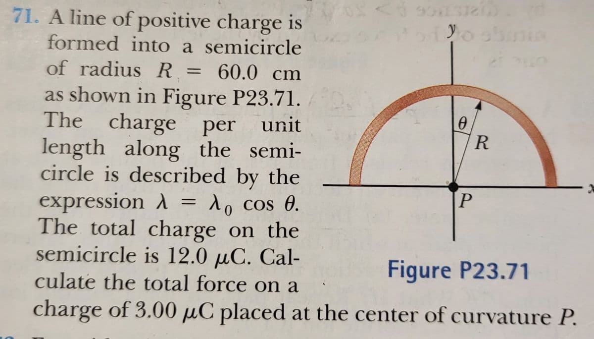 71. A line of positive charge is
formed into a semicircle
of radius R = 60.0 cm
as shown in Figure P23.71.
charge per unit
length along the semi-
circle is described by the
R
expression A = 1, cos 0.
The total charge on the
semicircle is 12.0 µC. Cal-
culate the total force on a
Figure P23.71
charge of 3.00 µC placed at the center of curvature P.
