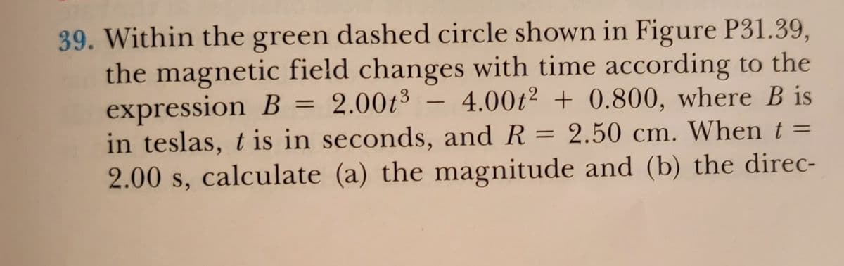 39. Within the green dashed circle shown in Figure P31.39,
the magnetic field changes with time according to the
expression B = 2.00t³ – 4.00t² + 0.800, where B is
in teslas, t
2.00 s, calculate (a) the magnitude and (b) the direc-
-
is in seconds, and R = 2.50 cm. When t =
