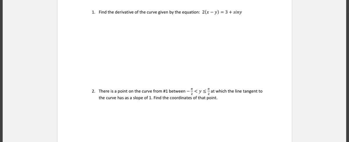 1. Find the derivative of the curve given by the equation: 2(x – y) = 3 + siny
2. There is a point on the curve from #1 between
2
< y< at which the line tangent to
2
the curve has as a slope of 1. Find the coordinates of that point.
