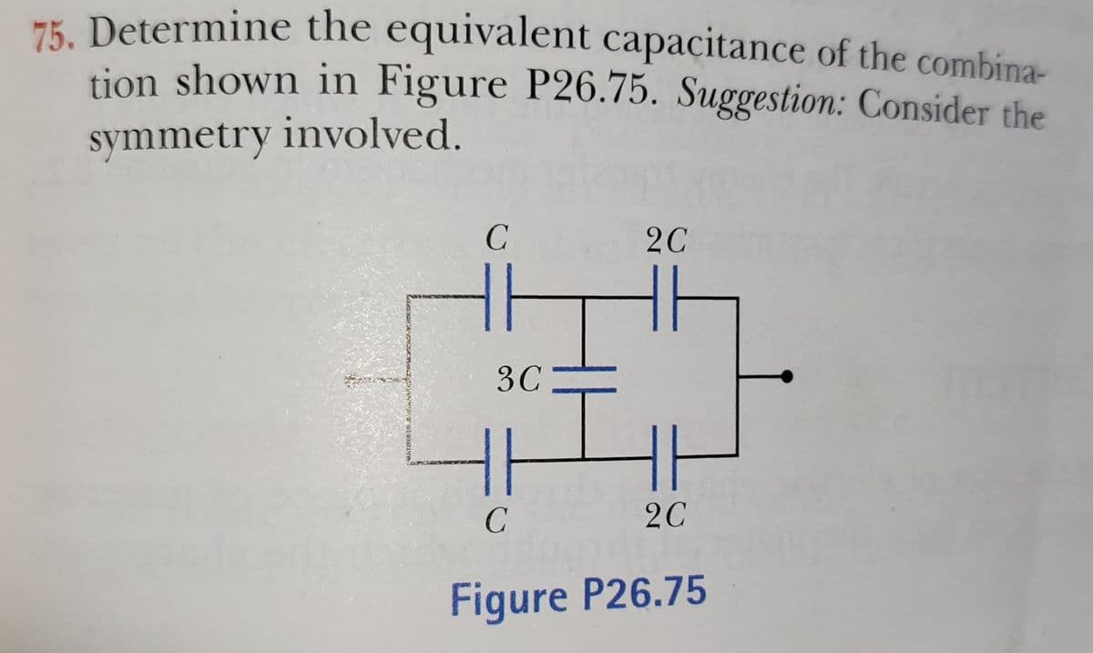 HK Determine the equivalent capacitance of the combina-
tion shown in Figure P26.75. Suggestion: Consider the
symmetry involved.
2C
3C
H
2C
Figure P26.75
1.
