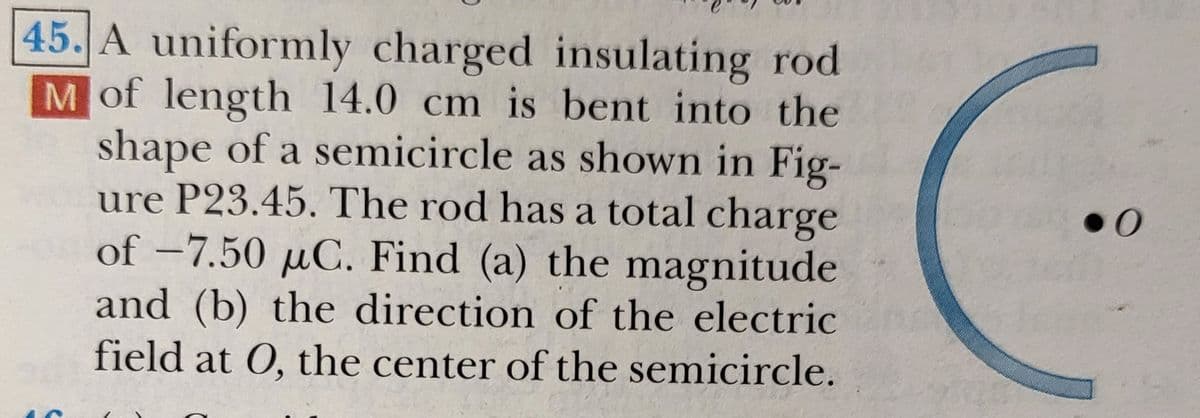 45. A uniformly charged insulating rod
Mof length 14.0 cm is bent into the
shape of a semicircle as shown in Fig-
ure P23.45. The rod has a total charge
of –7.50 µC. Find (a) the magnitude
and (b) the direction of the electric
field at 0, the center of the semicircle.
