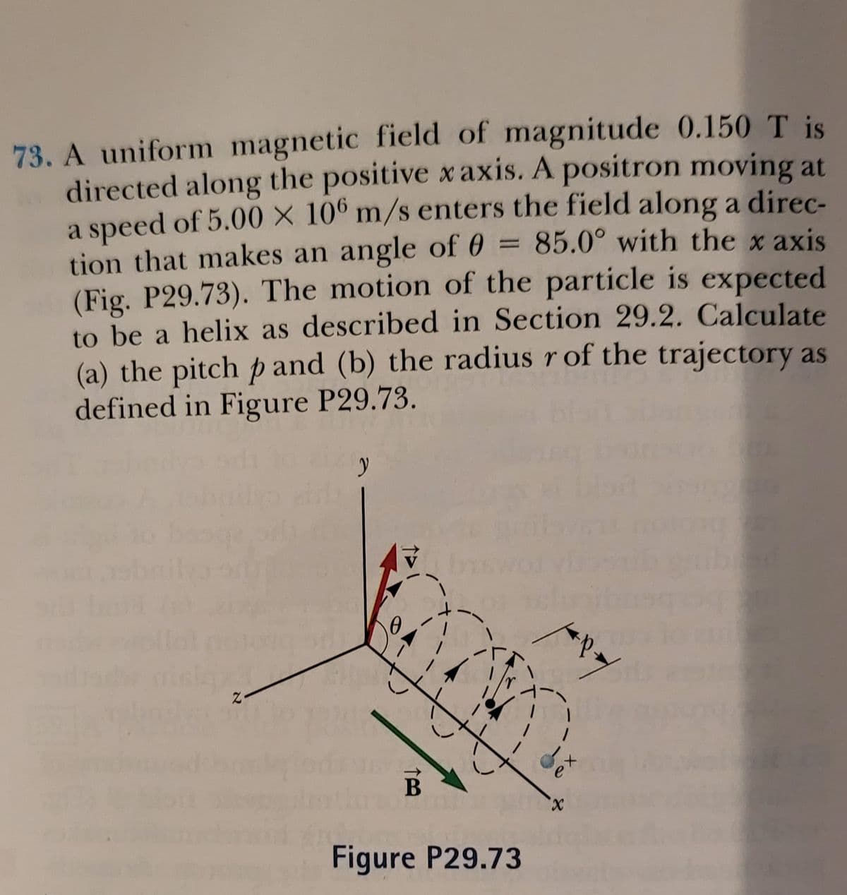 73. A uniform magnetic field of magnitude 0.150 T is
directed along the positive x axis. A positron moving at
a speed of 5.00 × 10º m/s enters the field along a direc-
tion that makes an angle of 0 = 85.0° with the x axis
(Fig. P29.73). The motion of the particle is expected
to be a helix as described in Section 29.2. Calculate
(a) the pitch p and (b) the radius r of the trajectory as
defined in Figure P29.73.
e'
В
X.
Figure P29.73

