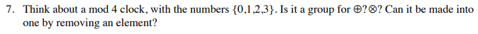 7. Think about a mod 4 clock, with the numbers {0,1,2,3}. Is it a group for O?®? Can it be made into
one by removing an element?
