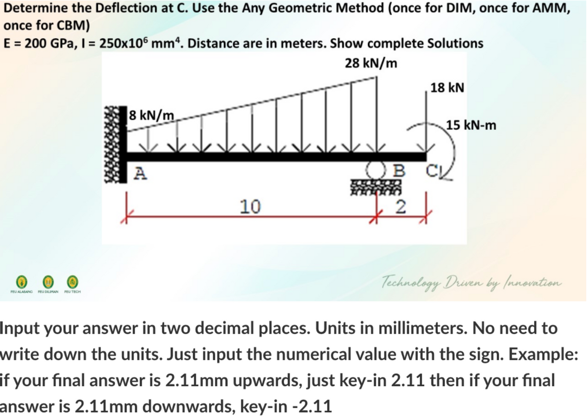 Determine the Deflection at C. Use the Any Geometric Method (once for DIM, once for AMM,
once for CBM)
E = 200 GPa, I = 250x10° mm“. Distance are in meters. Show complete Solutions
28 kN/m
18 kN
|8 kN/m.
15 kN-m
A
Ов с
10
Technology Drven by (nnovntion
FEU ALABANG FEU DLIMAN FEU TECH
Input your answer in two decimal places. Units in millimeters. No need to
write down the units. Just input the numerical value with the sign. Example:
if your final answer is 2.11mm upwards, just key-in 2.11 then if your final
answer is 2.11mm downwards, key-in -2.11
