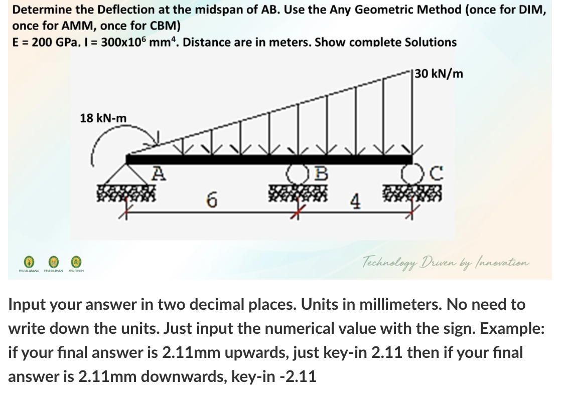 Determine the Deflection at the midspan of AB. Use the Any Geometric Method (once for DIM,
once for AMM, once for CBM)
E = 200 GPa. I = 300x106 mm4. Distance are in meters. Show complete Solutions
|30 kN/m
18 kN-m
OB
6.
4
Technology Driven by (nnovntion
FEU ALABANO FEU DILIMAN FEU TECH
Input your answer in two decimal places. Units in millimeters. No need to
write down the units. Just input the numerical value with the sign. Example:
if your final answer is 2.11mm upwards, just key-in 2.11 then if your final
answer is 2.11mm downwards, key-in -2.11
