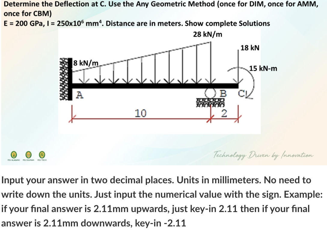 Determine the Deflection at C. Use the Any Geometric Method (once for DIM, once for AMM,
once for CBM)
E = 200 GPa, I= 250x106 mm4. Distance are in meters. Show complete Solutions
28 kN/m
18 kN
8 kN/m.
15 kN-m
A
10
Technology Druen by (nnovntion
FEU ALABANO PEU DILIMAN
FEU TECH
Input your answer in two decimal places. Units in millimeters. No need to
write down the units. Just input the numerical value with the sign. Example:
if your final answer is 2.11mm upwards, just key-in 2.11 then if your final
answer is 2.11mm downwards, key-in -2.11
