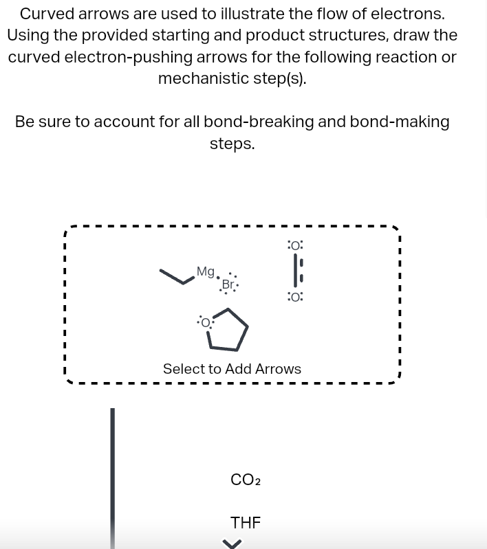 Curved arrows are used to illustrate the flow of electrons.
Using the provided starting and product structures, draw the
curved electron-pushing arrows for the following reaction or
mechanistic step(s).
Be sure to account for all bond-breaking and bond-making
steps.
Mg..
o
Br
CO₂
:0:
Select to Add Arrows
THF
:0: