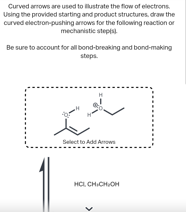 Curved arrows are used to illustrate the flow of electrons.
Using the provided starting and product structures, draw the
curved electron-pushing arrows for the following reaction or
mechanistic step(s).
Be sure to account for all bond-breaking and bond-making
steps.
H
ساواحد
Select to Add Arrows
HCI, CH3CH2OH
