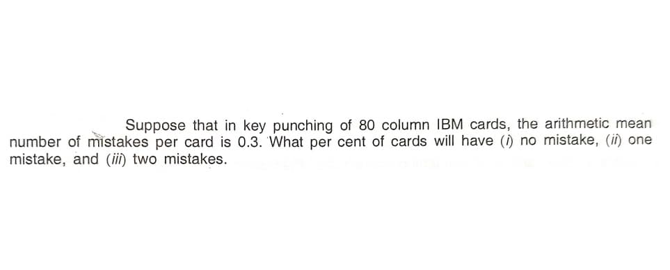 Suppose that in key punching of 80 column IBM cards, the arithmetic mean
number of mistakes per card is 0.3. What per cent of cards will have () no mistake, (ii) one
mistake, and (ii) two mistakes.
