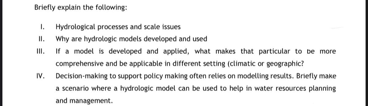 Briefly explain the following:
I.
II.
III.
IV.
Hydrological processes and scale issues
Why are hydrologic models developed and used
If a model is developed and applied, what makes that particular to be more
comprehensive and be applicable in different setting (climatic or geographic?
Decision-making to support policy making often relies on modelling results. Briefly make
a scenario where a hydrologic model can be used to help in water resources planning
and management.