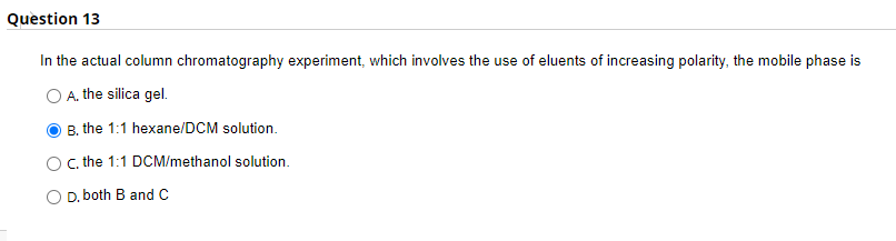 Question 13
In the actual column chromatography experiment, which involves the use of eluents of increasing polarity, the mobile phase is
A. the silica gel.
B. the 1:1 hexane/DCM solution.
C, the 1:1 DCM/methanol solution.
O D. both B and C