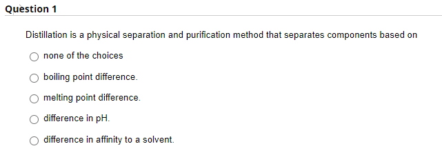 Question 1
Distillation is a physical separation and purification method that separates components based on
none of the choices
boiling point difference.
melting point difference.
difference in pH.
difference in affinity to a solvent.