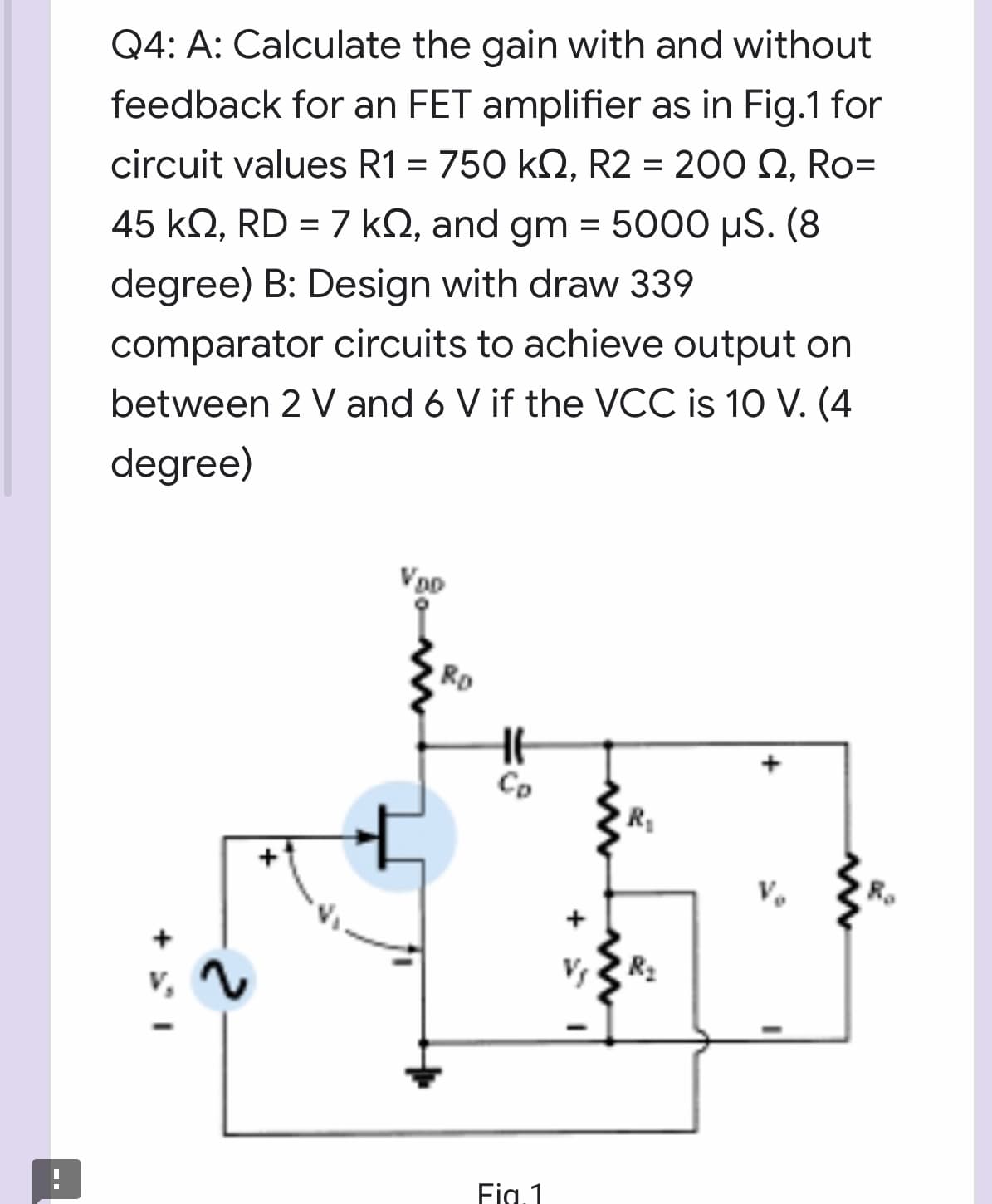 Q4: A: Calculate the gain with and without
feedback for an FET amplifier as in Fig.1 for
circuit values R1 = 750 kQ, R2 = 200 Q, Ro=
45 kN, RD = 7 kQ, and gm = 5000 µS. (8
degree) B: Design with draw 339
comparator circuits to achieve output on
between 2 V and 6 V if the VCC is 10 V. (4
degree)
Rp
Co
R
R2
Fig.1
