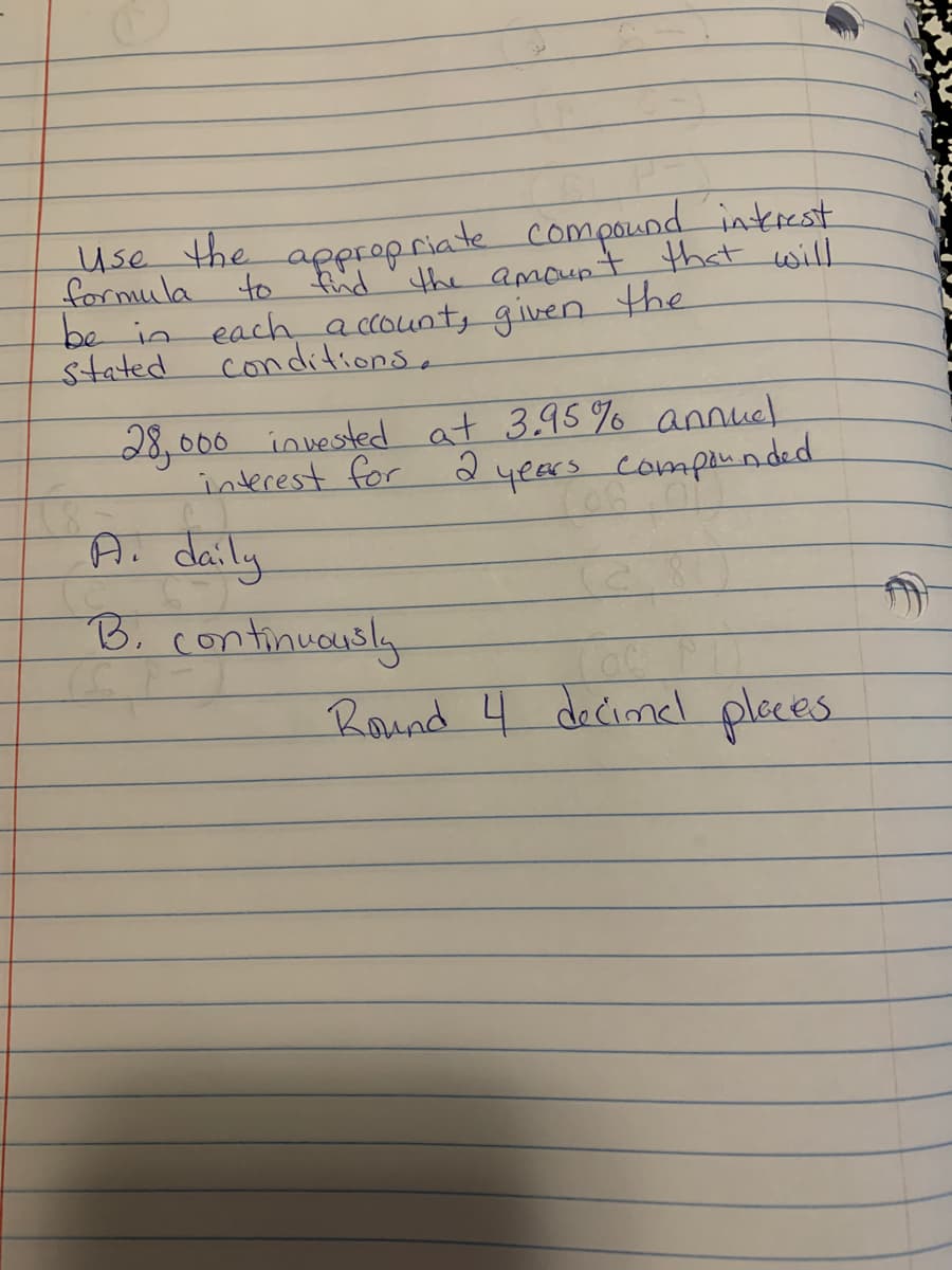 formula
Use the appropriate compound interest
to find the amount that will
be in each account, given the
conditions.
stated
18
28,000 invested at 3.95% annuel
interest for 2
years compounded
Lon
A. daily
B. continuously
Round 4 decine places