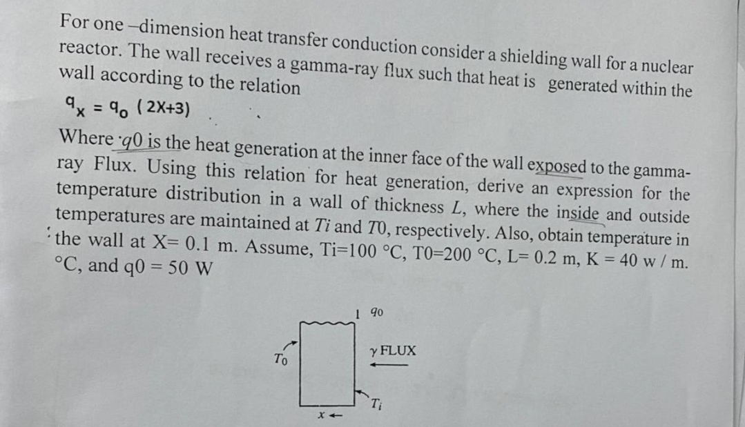 For one-dimension heat transfer conduction consider a shielding wall for a nuclear
reactor. The wall receives a gamma-ray flux such that heat is generated within the
wall according to the relation
9x = 90 (2X+3)
Where q0 is the heat generation at the inner face of the wall exposed to the gamma-
ray Flux. Using this relation for heat generation, derive an expression for the
temperature distribution in a wall of thickness L, where the inside and outside
temperatures are maintained at Ti and 70, respectively. Also, obtain temperature in
the wall at X= 0.1 m. Assume, Ti-100 °C, T0-200 °C, L= 0.2 m, K = 40 w / m.
°C, and q0 = 50 W
To
X-
1 90
Y FLUX
Ti
