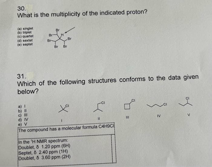 30.
What is the multiplicity of the indicated proton?
(a) singlet
(b) triplet
(c) quartet
(d) sextet
(e) septet
Br
Br H
a) I
b) Il
c) III
Br-
Br Br
Br
31.
Which of the following structures conforms to the data given
below?
Xa
L
In the 'H NMR spectrum:
Doublet, o 1.20 ppm (6H)
Septet, 8 2.40 ppm (1H)
Doublet, o 3.60 ppm (2H)
11
d) IV
e) V
The compound has a molecular formula C4H9CI
IV
of >