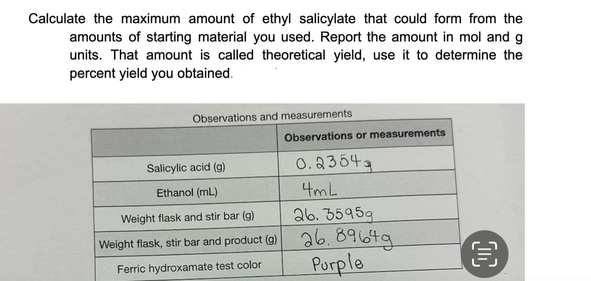 Calculate the maximum amount of ethyl salicylate that could form from the
amounts of starting material you used. Report the amount in mol and g
units. That amount is called theoretical yield, use it to determine the
percent yield you obtained.
Observations and measurements
Salicylic acid (g)
Ethanol (mL)
Weight flask and stir bar (g)
Weight flask, stir bar and product (g)
Ferric hydroxamate test color
Observations or measurements
0.23543
4mL
26. 35959
26.89649
Purple
OC
